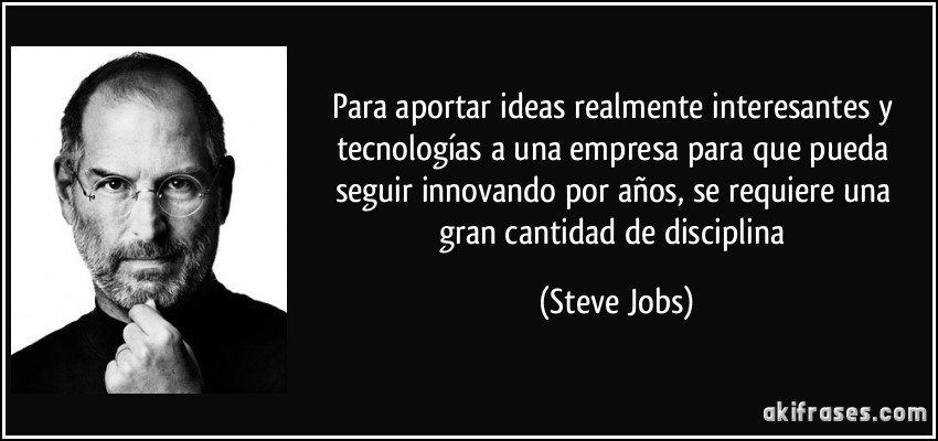 Para aportar ideas realmente interesantes y tecnologías a una empresa para que pueda seguir innovando por años, se requiere una gran cantidad de disciplina (Steve Jobs)