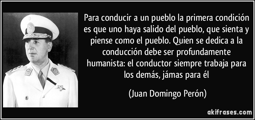 Para conducir a un pueblo la primera condición es que uno haya salido del pueblo, que sienta y piense como el pueblo. Quien se dedica a la conducción debe ser profundamente humanista: el conductor siempre trabaja para los demás, jámas para él (Juan Domingo Perón)