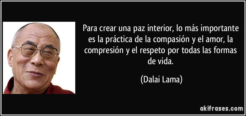 Para crear una paz interior, lo más importante es la práctica de la compasión y el amor, la compresión y el respeto por todas las formas de vida. (Dalai Lama)