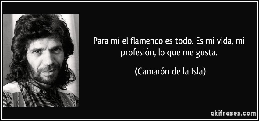 Para mí el flamenco es todo. Es mi vida, mi profesión, lo que me gusta. (Camarón de la Isla)