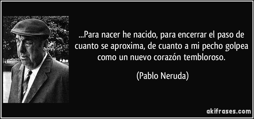 ...Para nacer he nacido, para encerrar el paso de cuanto se aproxima, de cuanto a mi pecho golpea como un nuevo corazón tembloroso. (Pablo Neruda)