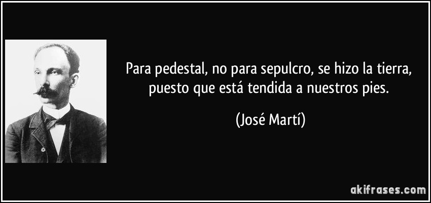 Para pedestal, no para sepulcro, se hizo la tierra, puesto que está tendida a nuestros pies. (José Martí)