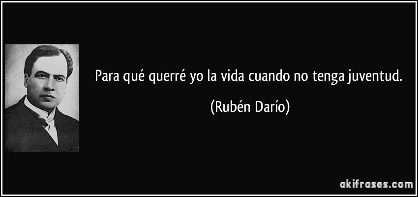 Para qué querré yo la vida cuando no tenga juventud. (Rubén Darío)