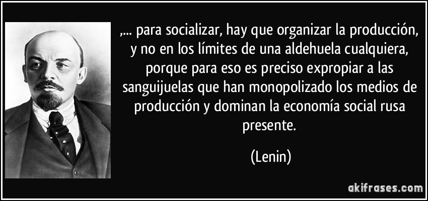 ,... para socializar, hay que organizar la producción, y no en los límites de una aldehuela cualquiera, porque para eso es preciso expropiar a las sanguijuelas que han monopolizado los medios de producción y dominan la economía social rusa presente. (Lenin)