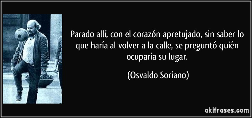 Parado allí, con el corazón apretujado, sin saber lo que haría al volver a la calle, se preguntó quién ocuparía su lugar. (Osvaldo Soriano)