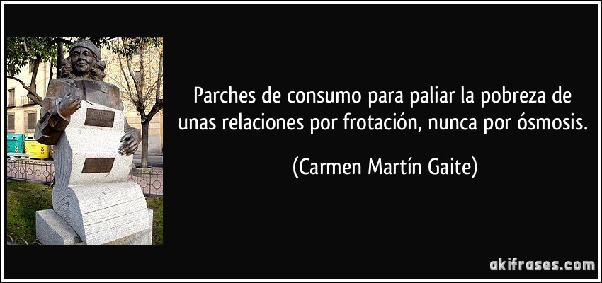 Parches de consumo para paliar la pobreza de unas relaciones por frotación, nunca por ósmosis. (Carmen Martín Gaite)