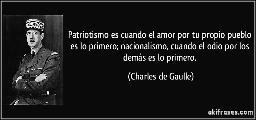 Patriotismo es cuando el amor por tu propio pueblo es lo primero; nacionalismo, cuando el odio por los demás es lo primero. (Charles de Gaulle)