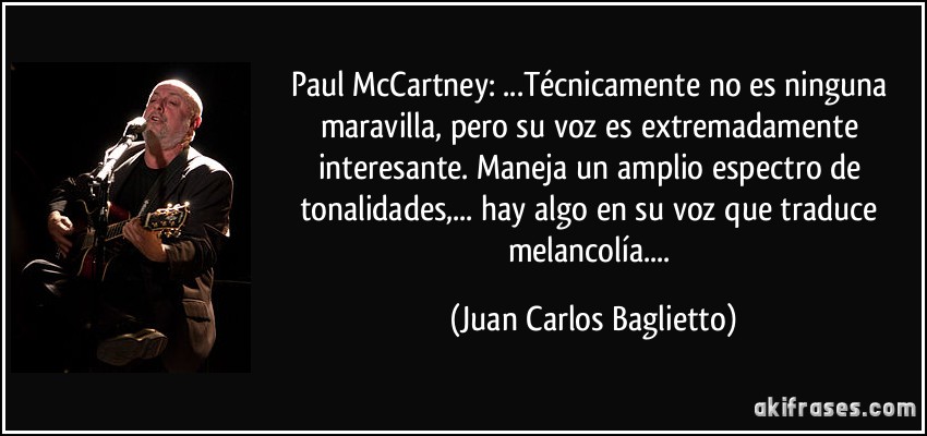 Paul McCartney: ...Técnicamente no es ninguna maravilla, pero su voz es extremadamente interesante. Maneja un amplio espectro de tonalidades,... hay algo en su voz que traduce melancolía.... (Juan Carlos Baglietto)