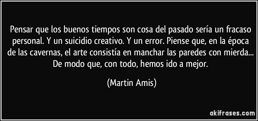 Pensar que los buenos tiempos son cosa del pasado sería un fracaso personal. Y un suicidio creativo. Y un error. Piense que, en la época de las cavernas, el arte consistía en manchar las paredes con mierda... De modo que, con todo, hemos ido a mejor. (Martin Amis)