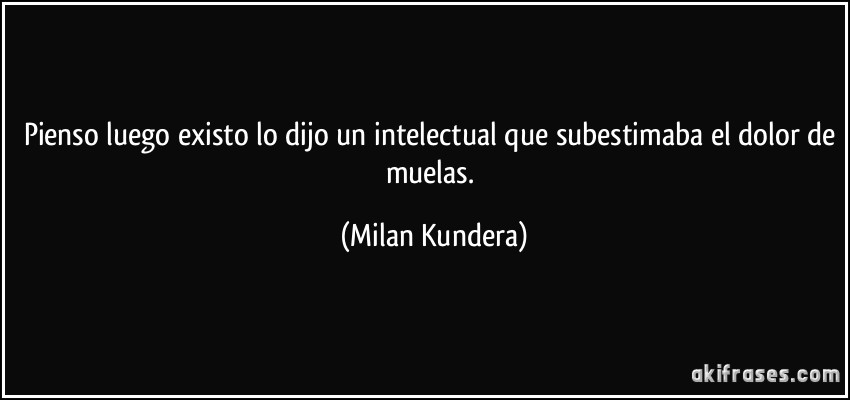 Pienso luego existo lo dijo un intelectual que subestimaba el dolor de muelas. (Milan Kundera)