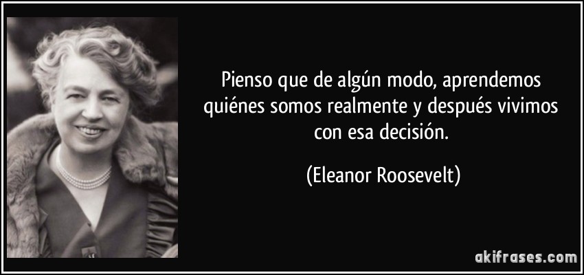 Pienso que de algún modo, aprendemos quiénes somos realmente y después vivimos con esa decisión. (Eleanor Roosevelt)