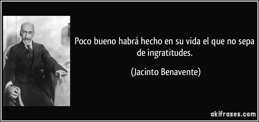 Poco bueno habrá hecho en su vida el que no sepa de ingratitudes. (Jacinto Benavente)