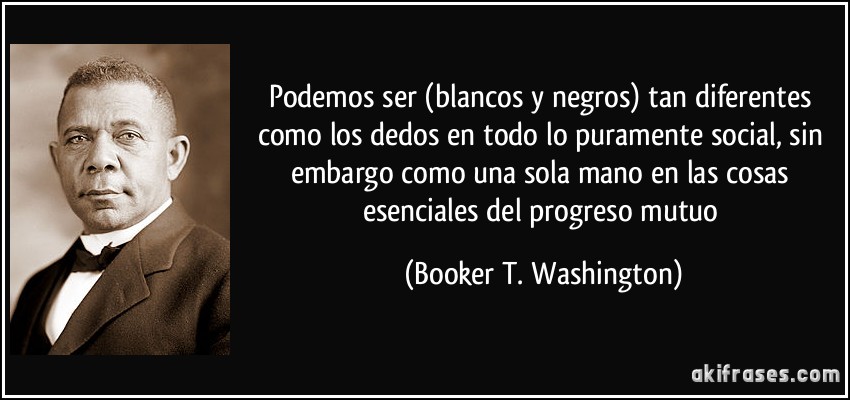 Podemos ser (blancos y negros) tan diferentes como los dedos en todo lo puramente social, sin embargo como una sola mano en las cosas esenciales del progreso mutuo (Booker T. Washington)