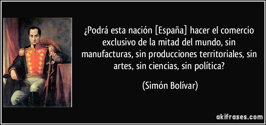 ¿Podrá esta nación [España] hacer el comercio exclusivo de la mitad del mundo, sin manufacturas, sin producciones territoriales, sin artes, sin ciencias, sin política? (Simón Bolívar)