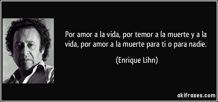 Por amor a la vida, por temor a la muerte y a la vida, por amor a la muerte para ti o para nadie. (Enrique Lihn)