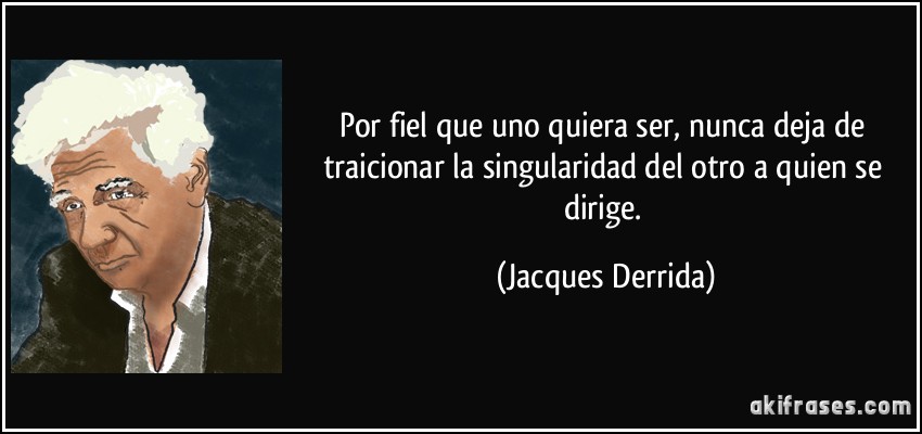 Por fiel que uno quiera ser, nunca deja de traicionar la singularidad del otro a quien se dirige. (Jacques Derrida)