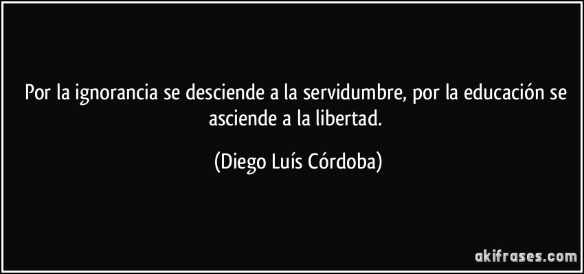 Por la ignorancia se desciende a la servidumbre, por la educación se asciende a la libertad. (Diego Luís Córdoba)