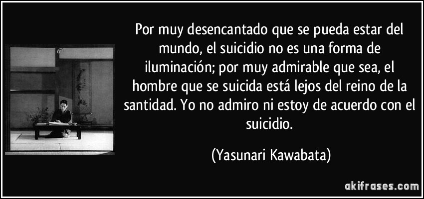 Por muy desencantado que se pueda estar del mundo, el suicidio no es una forma de iluminación; por muy admirable que sea, el hombre que se suicida está lejos del reino de la santidad. Yo no admiro ni estoy de acuerdo con el suicidio. (Yasunari Kawabata)