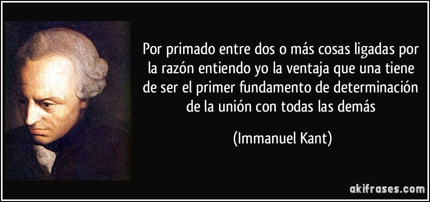 Por primado entre dos o más cosas ligadas por la razón entiendo yo la ventaja que una tiene de ser el primer fundamento de determinación de la unión con todas las demás (Immanuel Kant)
