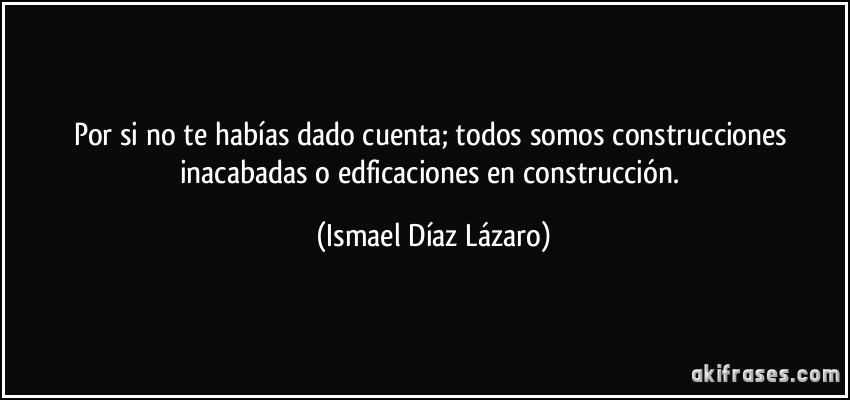 Por si no te habías dado cuenta; todos somos construcciones inacabadas o edficaciones en construcción. (Ismael Díaz Lázaro)