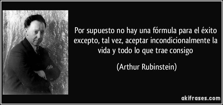 Por supuesto no hay una fórmula para el éxito excepto, tal vez, aceptar incondicionalmente la vida y todo lo que trae consigo (Arthur Rubinstein)