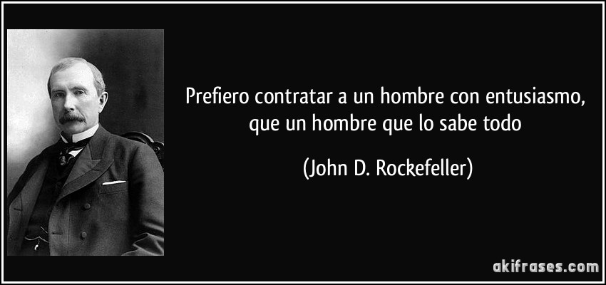 Prefiero contratar a un hombre con entusiasmo, que un hombre que lo sabe todo (John D. Rockefeller)