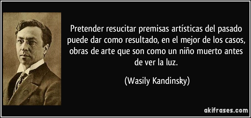 Pretender resucitar premisas artísticas del pasado puede dar como resultado, en el mejor de los casos, obras de arte que son como un niño muerto antes de ver la luz. (Wasily Kandinsky)