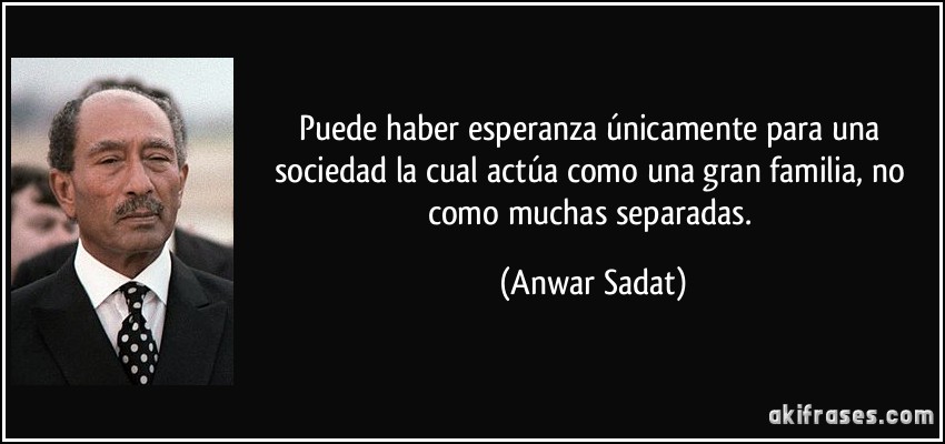 Puede haber esperanza únicamente para una sociedad la cual actúa como una gran familia, no como muchas separadas. (Anwar Sadat)