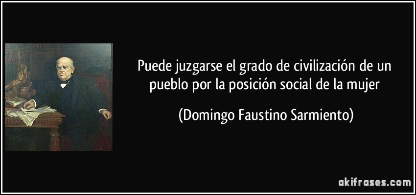 Puede juzgarse el grado de civilización de un pueblo por la posición social de la mujer (Domingo Faustino Sarmiento)