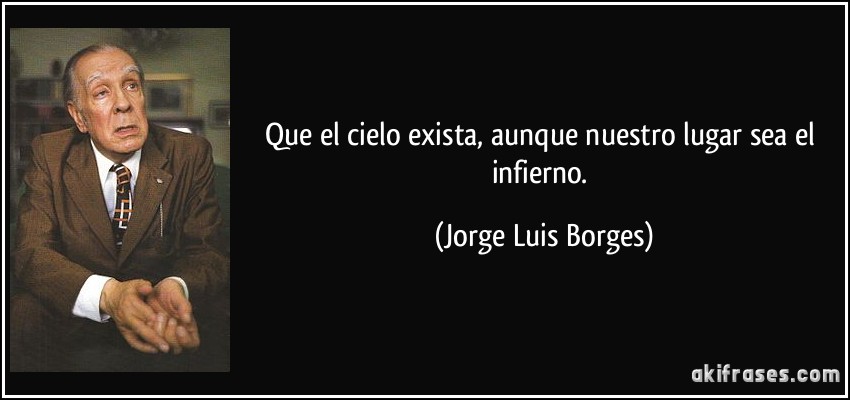 Que el cielo exista, aunque nuestro lugar sea el infierno. (Jorge Luis Borges)