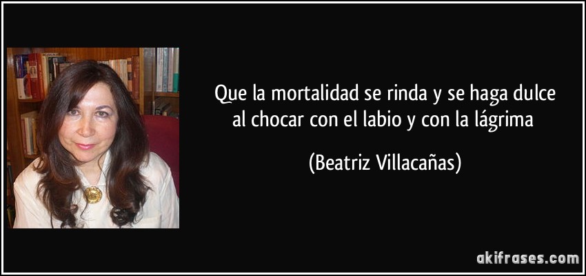 Que la mortalidad se rinda y se haga dulce
al chocar con el labio y con la lágrima (Beatriz Villacañas)