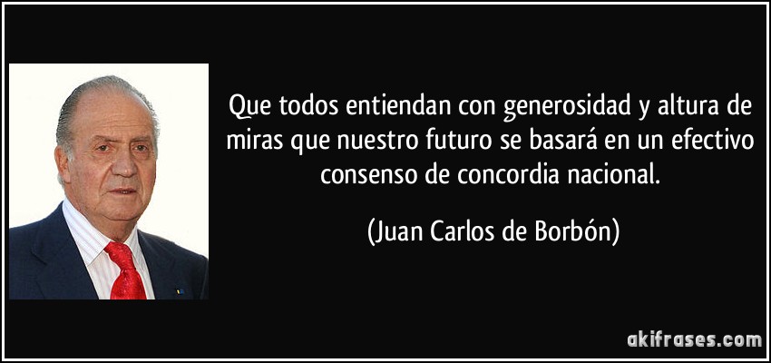 Que todos entiendan con generosidad y altura de miras que nuestro futuro se basará en un efectivo consenso de concordia nacional. (Juan Carlos de Borbón)