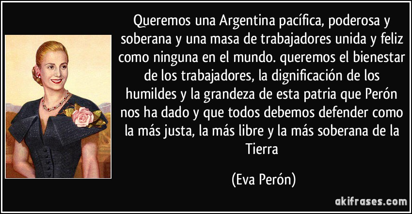 Queremos una Argentina pacífica, poderosa y soberana y una masa de trabajadores unida y feliz como ninguna en el mundo. queremos el bienestar de los trabajadores, la dignificación de los humildes y la grandeza de esta patria que Perón nos ha dado y que todos debemos defender como la más justa, la más libre y la más soberana de la Tierra (Eva Perón)
