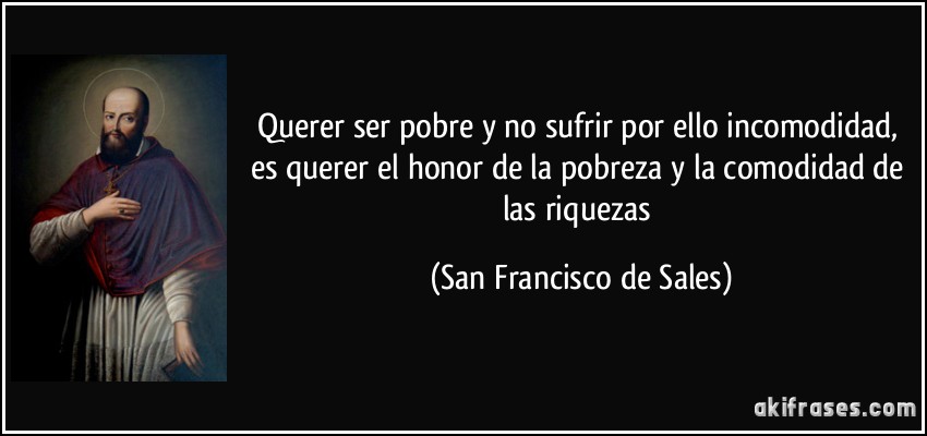 Querer ser pobre y no sufrir por ello incomodidad, es querer el honor de la pobreza y la comodidad de las riquezas (San Francisco de Sales)