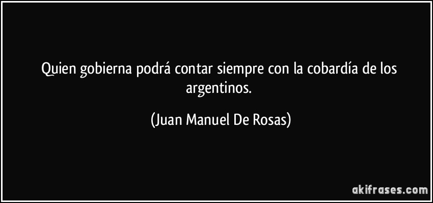 Quien gobierna podrá contar siempre con la cobardía de los argentinos. (Juan Manuel De Rosas)