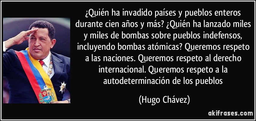 ¿Quién ha invadido países y pueblos enteros durante cien años y más? ¿Quién ha lanzado miles y miles de bombas sobre pueblos indefensos, incluyendo bombas atómicas? Queremos respeto a las naciones. Queremos respeto al derecho internacional. Queremos respeto a la autodeterminación de los pueblos (Hugo Chávez)