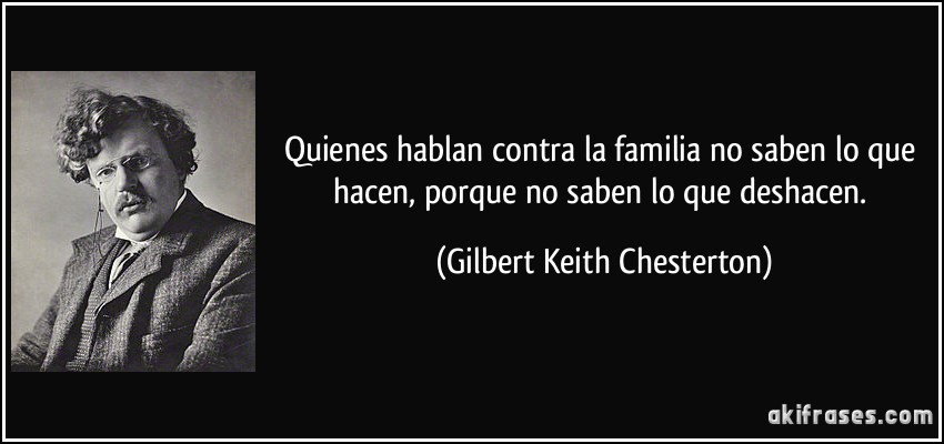 Quienes hablan contra la familia no saben lo que hacen, porque no saben lo que deshacen. (Gilbert Keith Chesterton)