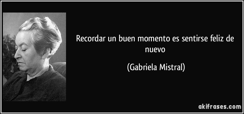 Recordar un buen momento es sentirse feliz de nuevo (Gabriela Mistral)