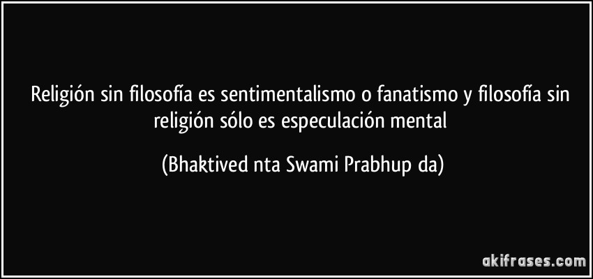 Religión sin filosofía es sentimentalismo o fanatismo y filosofía sin religión sólo es especulación mental (Bhaktivedānta Swami Prabhupāda)