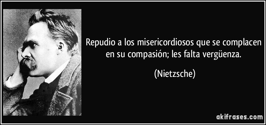 Repudio a los misericordiosos que se complacen en su compasión; les falta vergüenza. (Nietzsche)
