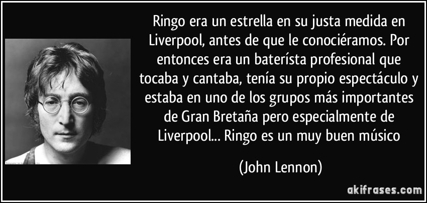 Ringo era un estrella en su justa medida en Liverpool, antes de que le conociéramos. Por entonces era un baterísta profesional que tocaba y cantaba, tenía su propio espectáculo y estaba en uno de los grupos más importantes de Gran Bretaña pero especialmente de Liverpool... Ringo es un muy buen músico (John Lennon)