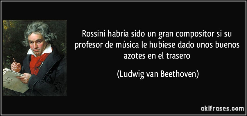 Rossini habría sido un gran compositor si su profesor de música le hubiese dado unos buenos azotes en el trasero (Ludwig van Beethoven)