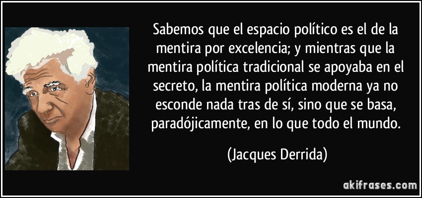 Sabemos que el espacio político es el de la mentira por excelencia; y mientras que la mentira política tradicional se apoyaba en el secreto, la mentira política moderna ya no esconde nada tras de sí, sino que se basa, paradójicamente, en lo que todo el mundo. (Jacques Derrida)