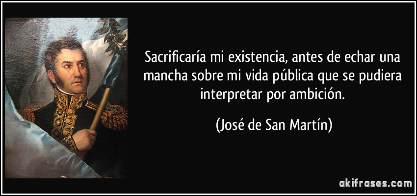 Sacrificaría mi existencia, antes de echar una mancha sobre mi vida pública que se pudiera interpretar por ambición. (José de San Martín)