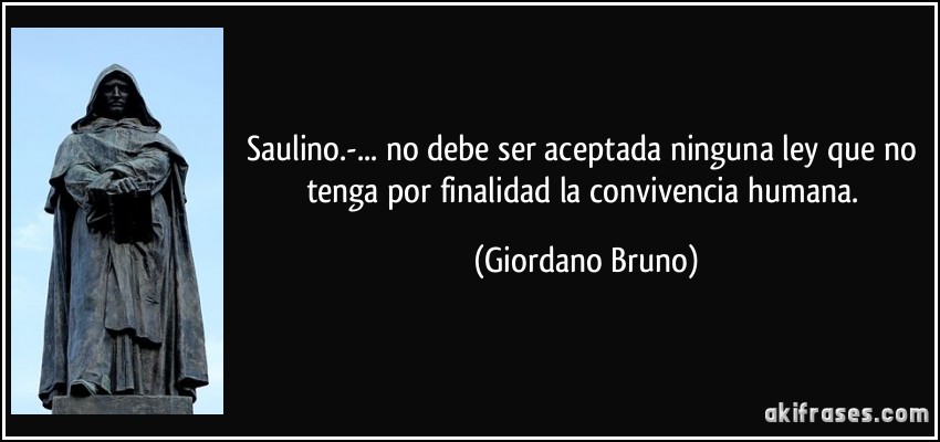 Saulino.-... no debe ser aceptada ninguna ley que no tenga por finalidad la convivencia humana. (Giordano Bruno)