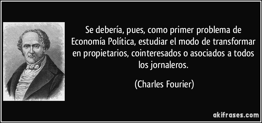 Se debería, pues, como primer problema de Economía Política, estudiar el modo de transformar en propietarios, cointeresados o asociados a todos los jornaleros. (Charles Fourier)