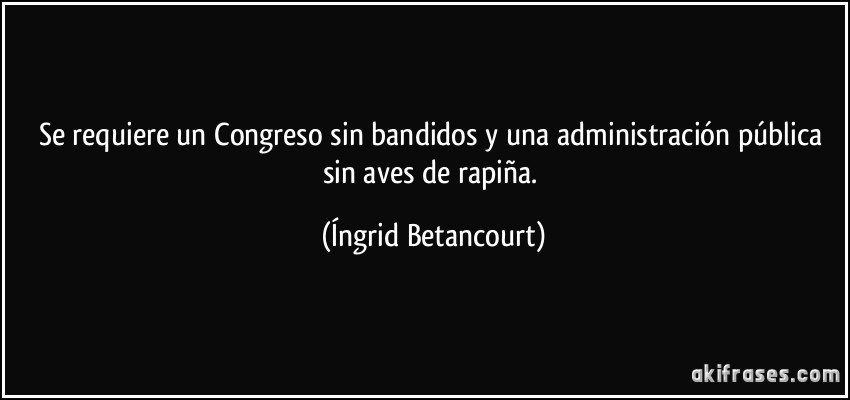 Se requiere un Congreso sin bandidos y una administración pública sin aves de rapiña. (Íngrid Betancourt)