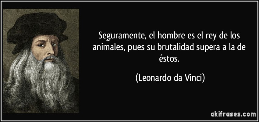 Seguramente, el hombre es el rey de los animales, pues su brutalidad supera a la de éstos. (Leonardo da Vinci)