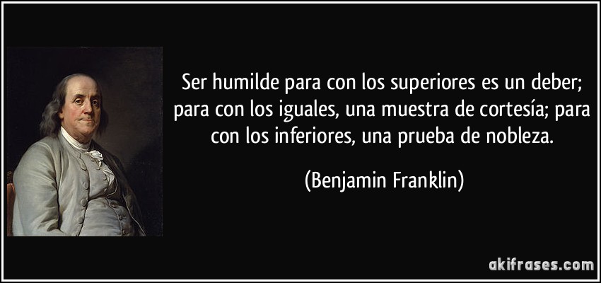 Ser humilde para con los superiores es un deber; para con los iguales, una muestra de cortesía; para con los inferiores, una prueba de nobleza. (Benjamin Franklin)