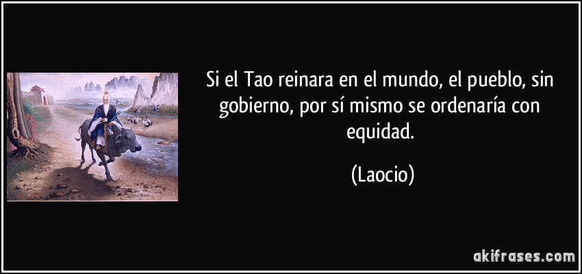 Si el Tao reinara en el mundo, el pueblo, sin gobierno, por sí mismo se ordenaría con equidad. (Laocio)